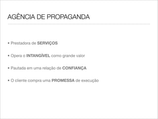 AGÊNCIA DE PROPAGANDA


• Prestadora de SERVIÇOS


• Opera o INTANGÍVEL como grande valor


• Pautada em uma relação de CONFIANÇA


• O cliente compra uma PROMESSA de execução
 