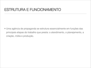 ESTRUTURA E FUNCIONAMENTO



• Uma agência de propaganda se estrutura essencialmente em funções das
 principais etapas do trabalho que presta: o atendimento, o planejamento, a
 criação, mídia e produção.
 