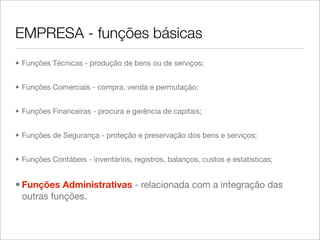 EMPRESA - funções básicas
• Funções Técnicas - produção de bens ou de serviços;


• Funções Comerciais - compra, venda e permutação;


• Funções Financeiras - procura e gerência de capitais;


• Funções de Segurança - proteção e preservação dos bens e serviços;


• Funções Contábeis - inventários, registros, balanços, custos e estatísticas;


• Funções Administrativas - relacionada com a integração das
  outras funções.
 