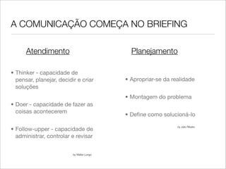 A COMUNICAÇÃO COMEÇA NO BRIEFING

      Atendimento                             Planejamento

• Thinker - capacidade de
  pensar, planejar, decidir e criar         • Apropriar-se da realidade
  soluções
                                            • Montagem do problema
• Doer - capacidade de fazer as
  coisas acontecerem
                                            • Deﬁne como solucioná-lo

                                                                by Júlio Ribeiro
• Follow-upper - capacidade de
  administrar, controlar e revisar


                          by Walter Longo
 