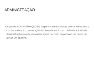 ADMINISTRAÇÃO



• A palavra ADMINISTRAÇÃO diz respeito a uma atividade que se realiza sob o
 comando de outro, a uma ação dispensada a outro em razão de autoridade.
 Administração é a arte de realizar ações por meio de pessoas, na busca de
 atingir um objetivo.
 