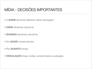 MÍDIA - DECISÕES IMPORTANTES

• A QUEM devemos destinar nossa mensagem


• ONDE devemos colocá-la


• QUANDO devemos veiculá-la


• Em QUAIS meios/veículos


• Por QUANTO tempo


• VEICULAÇÃO linear, ondas, concentrada ou pulsação.
 