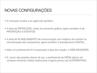 NOVAS CONFIGURAÇÕES

• O mercado mudou e as agências também:


• A área de PRODUÇÃO, antes era somente gráﬁca, agora também é de
  PROMOÇÃO e EVENTOS;


• A área de PLANEJAMENTO de comunicação com objetivo de auxiliar na
  conceituação das campanhas, agora também é planejamento DIGITAL;


• Mais um proﬁssional foi incorporado à área de criação: o WEB DESIGNER;


• E, como não poderia deixar de ser, o proﬁssional de MÍDIA deixou de
  comprar somente mídias tradicionais e agora pensa nas ALTERNATIVAS.
 