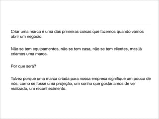 Criar uma marca é uma das primeiras coisas que fazemos quando vamos
abrir um negócio.


Não se tem equipamentos, não se tem casa, não se tem clientes, mas já
criamos uma marca.


Por que será?


Talvez porque uma marca criada para nossa empresa signiﬁque um pouco de
nós, como se fosse uma projeção, um sonho que gostaríamos de ver
realizado, um reconhecimento.
 