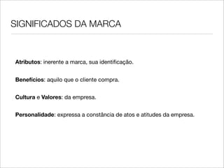 SIGNIFICADOS DA MARCA



Atributos: inerente a marca, sua identiﬁcação.


Benefícios: aquilo que o cliente compra.


Cultura e Valores: da empresa.


Personalidade: expressa a constância de atos e atitudes da empresa.
 