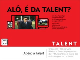 Criada em 1980 por Júlio
                 Ribeiro, a Talent emprega mais
Agência Talent   de 170 funcionários e é uma das
                 maiores agências do Brasil.
 