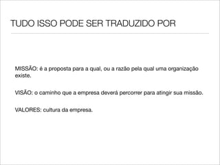 TUDO ISSO PODE SER TRADUZIDO POR



MISSÃO: é a proposta para a qual, ou a razão pela qual uma organização
existe.


VISÃO: o caminho que a empresa deverá percorrer para atingir sua missão.


VALORES: cultura da empresa.
 