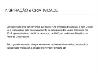 INSPIRAÇÃO e CRIATIVIDADE


Vencedora de uma concorrência que reuniu 139 empresas brasileiras, a Tátil Design
foi a responsável pelo desenvolvimento da logomarca dos Jogos Olímpicos Rio
2016, apresentada no dia 31 de dezembro de 2010, no tradicional Réveillon da
Praia de Copacabana.


Até o grande momento chegar, entretanto, muito trabalho coletivo, inspiração e
transpiração marcaram a criação do inovador símbolo 3D.
 