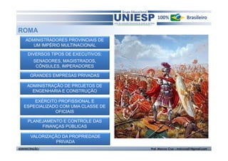 ROMA
     ADMINISTRADORES PROVINCIAIS DE
        UM IMPÉRIO MULTINACIONAL

      DIVERSOS TIPOS DE EXECUTIVOS:
          SENADORES, MAGISTRADOS,
           CÔNSULES, IMPERADORES

        GRANDES EMPRESAS PRIVADAS

      ADMINISTRAÇÃO DE PROJETOS DE
        ENGENHARIA E CONSTRUÇÃO

       EXÉRCITO PROFISSIONAL E
   ESPECIALIZADO COM UMA CLASSE DE
               OFICIAIS

      PLANEJAMENTO E CONTROLE DAS
           FINANÇAS PÚBLICAS

        VALORIZAÇÃO DA PROPRIEDADE
                  PRIVADA
ADMINISTRAÇÃO I                       Prof. Marcos Cruz – mdccruz01@gmail.com
 
