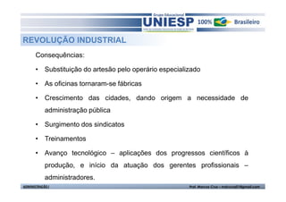 REVOLUÇÃO INDUSTRIAL
       Consequências:

       • Substituição do artesão pelo operário especializado

       • As oficinas tornaram-se fábricas

       • Crescimento das cidades, dando origem a necessidade de
            administração pública

       • Surgimento dos sindicatos

       • Treinamentos

       • Avanço tecnológico – aplicações dos progressos científicos à
            produção, e início da atuação dos gerentes profissionais –
            administradores.
ADMINISTRAÇÃO I                                         Prof. Marcos Cruz – mdccruz01@gmail.com
 