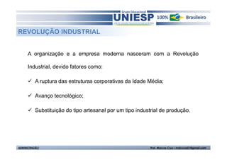 REVOLUÇÃO INDUSTRIAL


      A organização e a empresa moderna nasceram com a Revolução

      Industrial, devido fatores como:

            A ruptura das estruturas corporativas da Idade Média;

            Avanço tecnológico;

            Substituição do tipo artesanal por um tipo industrial de produção.




ADMINISTRAÇÃO I                                              Prof. Marcos Cruz – mdccruz01@gmail.com
 