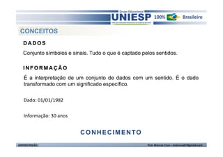 CONCEITOS
   DADOS
   Conjunto símbolos e sinais. Tudo o que é captado pelos sentidos.

   INFORMAÇÃO
    É a interpretação de um conjunto de dados com um sentido. É o dado
    transformado com um significado específico.


    Dado: 01/01/1982

    Informação: 30 anos


                          CONHECIMENTO
ADMINISTRAÇÃO I                                       Prof. Marcos Cruz – mdccruz01@gmail.com
 