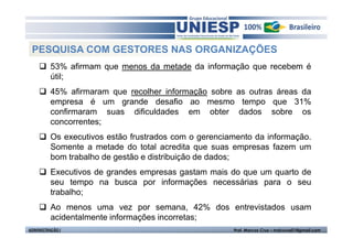 PESQUISA COM GESTORES NAS ORGANIZAÇÕES
          53% afirmam que menos da metade da informação que recebem é
          útil;
          45% afirmaram que recolher informação sobre as outras áreas da
          empresa é um grande desafio ao mesmo tempo que 31%
          confirmaram suas dificuldades em obter dados sobre os
          concorrentes;
          Os executivos estão frustrados com o gerenciamento da informação.
          Somente a metade do total acredita que suas empresas fazem um
          bom trabalho de gestão e distribuição de dados;
          Executivos de grandes empresas gastam mais do que um quarto de
          seu tempo na busca por informações necessárias para o seu
          trabalho;
          Ao menos uma vez por semana, 42% dos entrevistados usam
          acidentalmente informações incorretas;
ADMINISTRAÇÃO I                                        Prof. Marcos Cruz – mdccruz01@gmail.com
 
