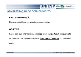 ADMINISTRAÇÃO DO CONHECIMENTO

     ERA DA INFORMAÇÃO

     Recurso estratégico para vantagem competitiva.


     OBJETIVO

     Fazer com que informações, corretas e em tempo hábil, cheguem até

     as pessoas que necessitam delas para tomar decisões no momento

     certo.



ADMINISTRAÇÃO I                                       Prof. Marcos Cruz – mdccruz01@gmail.com
 