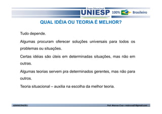 QUAL IDÉIA OU TEORIA É MELHOR?

       Tudo depende.

       Algumas procuram oferecer soluções universais para todos os
       problemas ou situações.

       Certas idéias são úteis em determinadas situações, mas não em
       outras.

       Algumas teorias servem pra determinados gerentes, mas não para
       outros.

       Teoria situacional – auxilia na escolha da melhor teoria.



ADMINISTRAÇÃO I                                            Prof. Marcos Cruz – mdccruz01@gmail.com
 