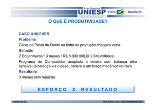 O QUE É PRODUTIVIDADE?

      CASO UNILEVER
      Problema
      Caixa de Pasta de Dente na linha de produção chegava vazia
      Solução
      2 Engenheiros / 3 meses / R$ 8.000.000,00 (Oito milhões)
      Programa de Computador acoplado a esteira com balança ultra
      sensível. A balança via o peso, parava e um braço mecânico retirava.
      Resultado
      3 meses sem rejeição


                  ESFORÇO           X    R E S U LTA D O

ADMINISTRAÇÃO I                                       Prof. Marcos Cruz – mdccruz01@gmail.com
 