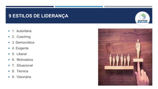9 ESTILOS DE LIDERANÇA
 1. Autoritária
 2. Coaching
 3. Democrática
 4. Exigente
 5. Liberal
 6. Motivadora
 7. Situacional
 8. Técnica
 9. Visionária
 
