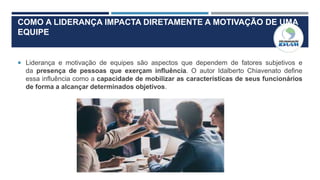 COMO A LIDERANÇA IMPACTA DIRETAMENTE A MOTIVAÇÃO DE UMA
EQUIPE
 Liderança e motivação de equipes são aspectos que dependem de fatores subjetivos e
da presença de pessoas que exerçam influência. O autor Idalberto Chiavenato define
essa influência como a capacidade de mobilizar as características de seus funcionários
de forma a alcançar determinados objetivos.
 