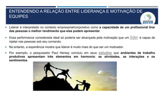 ENTENDENDO A RELAÇÃO ENTRE LIDERANÇA E MOTIVAÇÃO DE
EQUIPES
 Liderar é interpretado no contexto empresarial/corporativo como a capacidade de um profissional tirar
das pessoas o melhor rendimento que elas podem apresentar.
 Essa performance considerada ideal só poderia ser alcançada pela motivação que um líder é capaz de
injetar nas pessoas sob seu comando.
 No entanto, a experiência mostra que liderar é muito mais do que ser um motivador.
 Por exemplo, o pesquisador Paul Hersey concluiu em seus estudos que ambientes de trabalho
produtivos apresentam três elementos em harmonia: as atividades, as interações e os
sentimentos.
 