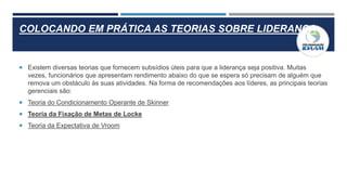 COLOCANDO EM PRÁTICA AS TEORIAS SOBRE LIDERANÇA
 Existem diversas teorias que fornecem subsídios úteis para que a liderança seja positiva. Muitas
vezes, funcionários que apresentam rendimento abaixo do que se espera só precisam de alguém que
remova um obstáculo às suas atividades. Na forma de recomendações aos líderes, as principais teorias
gerenciais são:
 Teoria do Condicionamento Operante de Skinner
 Teoria da Fixação de Metas de Locke
 Teoria da Expectativa de Vroom
 