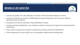 MODELO DE GESTÃO
 processo de gestão com clara definição de modelo e forma de implementação do mesmo;
 processo de gestão que permita a identificação da situação objetivada, bem como das melhores
alternativas para alcançá-la;
 descrição dos níveis de autoridade, responsabilidade e função;
 processo decisório estabelecido, com modelo de decisão coerente com a lógica dos empreendimentos
econômicos;
 estilo, postura e papel dos envolvidos na gestão da empresa claramente identificados;
 meios adequados de comunicação com os proprietários objetivamente estabelecidos.
 