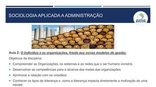 SOCIOLOGIA APLICADA A ADMINISTRAÇÃO
Aula 2: O Individuo e as organizações, frente aos novos modelos de gestão.
Objetivos da disciplina:
 Compreender as Organizações, os sistemas e as redes que o ser humano constrói.
 Desenvolver as competências para o alcance das metas das organizações.
 Aprimorar a relação com os cidadãos.
 Conhecer os tipos de liderança e como a liderança impacta diretamente a motivação de uma
equipe.
 