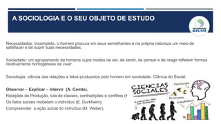 A SOCIOLOGIA E O SEU OBJETO DE ESTUDO
Necessidades: Incompleto, o homem procura em seus semelhantes e na própria natureza um meio de
satisfazer e de suprir suas necessidades.
Sociedade: um agrupamento de homens cujos modos de ser, de sentir, de pensar e de reagir refletem formas
relativamente homogêneas de viver.
Sociologia: ciência das relações e fatos produzidos pelo homem em sociedade. Ciência do Social:
Observar – Explicar – Intervir (A. Comte).
Relações de Produção, luta de classes, contradições e conflitos (K. Marx)
Os fatos sociais modelam o indivíduo (E. Durkheim).
Compreender a ação social do indivíduo (M. Weber).
 