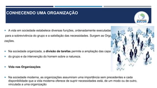 CONHECENDO UMA ORGANIZAÇÃO
 A vida em sociedade estabelece diversas funções, ordenadamente executadas
para a sobrevivência do grupo e a satisfação das necessidades. Surgem as Organi
zações.
 Na sociedade organizada, a divisão de tarefas permite a ampliação das capacidades
 do grupo e da intervenção do homem sobre a natureza.
 Vida nas Organizações
 Na sociedade moderna, as organizações assumiram uma importância sem precedentes e cada
disponibilidade que a vida moderna oferece de suprir necessidades está, de um modo ou de outro,
vinculada a uma organização
 