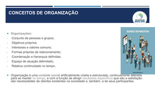 CONCEITOS DE ORGANIZAÇÃO
 Organizações:
- Conjunto de pessoas e grupos;
- Objetivos próprios;
- Interesses e valores comuns;
- Formas próprias de relacionamento;
- Coordenação e hierarquia definidas;
- Espaço de atuação delimitado;
- Relativa continuidade no tempo.
 Organização é uma unidade social artificialmente criada e estruturada, continuamente alterada
para se manter no tempo, e com a função de atingir resultados específicos que são a satisfação
das necessidades de clientes existentes na sociedade e, também, a de seus participantes.
 