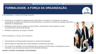 FORMALIDADE, A FORÇA DA ORGANIZAÇÃO.
Formalidade, a força da Organização.
 As formas e os modelos de relacionamento entre todos os membros, os interesse e os valores
preservados, as regras e as políticas de procedimentos, os campos e os limites de atuação, definidos e
presentes na Organização.
 Definições claras sobre os papéis de cada membro, propostas de modo expresso a todos.
Comportamento previamente definido.
 Relações impessoais, de cargos e funções.
Informalidade, a força do indivíduo.
 Características da Organização impressas na mente (internalizadas).
 Oportunidade de expressão das individualidades e sentimentos pessoais.
 Um conjunto de relações e/ou de interações vão surgindo de modo natural e espontâneo entre os
membros e que não estão previstas e/ou formalmente definidas.
Desafio: Conciliar Formalidade e Informalidade.
 