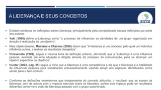 A LIDERANÇA E SEUS CONCEITOS
 Existem centenas de definições sobre Liderança, principalmente pela complexidade dessas definições por parte
dos autores.
 Yukl (1998) define a Liderança como “o processo de influenciar as atividades de um grupo organizado em
direção à realização de um objetivo”.
 Mais objetivamente, Montana e Charnov (2000) dizem que “A liderança é um processo pelo qual um indivíduo
influência outros, a realizar os resultados desejados”.
 Chiavenato (1999), segue a mesma linha da definição anterior, afirmando que a “Liderança é uma influência
pessoal, exercida em uma situação e dirigida através do processo de comunicação, para se alcançar um
objetivo específico ou objetivos”.
 Hunter (2004, pág. 25) segue a linha que a liderança é uma competência e diz que a liderança é a habilidade
de influenciar pessoas para trabalharem entusiasticamente visando atingir aos objetivos identificados como
sendo para o bem comum.
 Conforme as definições entendemos que independente do conceito atribuído, o resultado que se espera da
liderança, vem de acordo com o impacto exercido sobre os liderados, porém este impacto pode ter resultados
diferentes conforme o estilo de liderança adotado com o grupo subordinado.
 