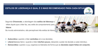 ESTILOS DE LIDERANÇA E QUAL É O MAIS RECOMENDADO PARA CADA SITUAÇÃO
Segundo Chiavenato, a abordagem dos estilos de liderança se
refere àquilo que o líder faz, seu estilo de comportamento para
liderar.
No mundo administrativo, são perceptíveis três estilos de liderança:
 Autocrática: quando o líder centraliza em si as decisões;
 Liberal (laissez-faire ): quando o líder interfere pouco, deixando o poder de decisão a cada indivíduo;
 Democrática: quando o líder organiza os liderados de forma que as decisões sejam feitas em conjunto.
 