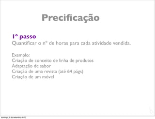 Preciﬁcação
           1º passo
           Quantiﬁcar o nº de horas para cada atividade vendida.

           Exemplo:
           Criação de conceito de linha de produtos
           Adaptação de sabor
           Criação de uma revista (até 64 págs)
           Criação de um móvel




                                                                   L
                                                                   C
domingo, 9 de setembro de 12
 