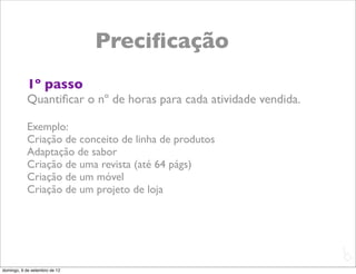 Preciﬁcação
           1º passo
           Quantiﬁcar o nº de horas para cada atividade vendida.

           Exemplo:
           Criação de conceito de linha de produtos
           Adaptação de sabor
           Criação de uma revista (até 64 págs)
           Criação de um móvel
           Criação de um projeto de loja




                                                                   L
                                                                   C
domingo, 9 de setembro de 12
 