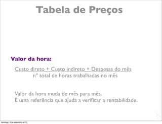 Tabela de Preços



          Valor da hora:
              Custo direto + Custo indireto + Despesas do mês
                     nº total de horas trabalhadas no mês


              Valor da hora muda de mês para mês.
              É uma referência que ajuda a veriﬁcar a rentabilidade.

                                                                       L
                                                                       C
domingo, 9 de setembro de 12
 