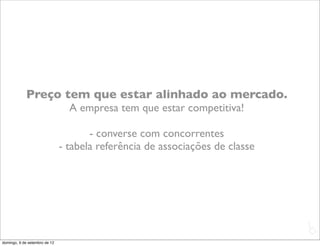 Preço tem que estar alinhado ao mercado.
                                 A empresa tem que estar competitiva!

                                      - converse com concorrentes
                               - tabela referência de associações de classe




                                                                              L
                                                                              C
domingo, 9 de setembro de 12
 