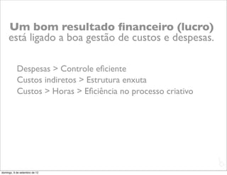 Um bom resultado ﬁnanceiro (lucro)
     está ligado a boa gestão de custos e despesas.

           Despesas > Controle eﬁciente
           Custos indiretos > Estrutura enxuta
           Custos > Horas > Eﬁciência no processo criativo




                                                             L
                                                             C
domingo, 9 de setembro de 12
 
