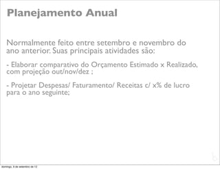 Planejamento Anual

   Normalmente feito entre setembro e novembro do
   ano anterior. Suas principais atividades são:
   - Elaborar comparativo do Orçamento Estimado x Realizado,
   com projeção out/nov/dez ;
   - Projetar Despesas/ Faturamento/ Receitas c/ x% de lucro
   para o ano seguinte;




                                                               L
                                                               C
domingo, 9 de setembro de 12
 