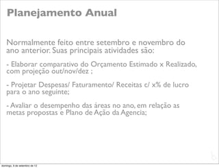 Planejamento Anual

   Normalmente feito entre setembro e novembro do
   ano anterior. Suas principais atividades são:
   - Elaborar comparativo do Orçamento Estimado x Realizado,
   com projeção out/nov/dez ;
   - Projetar Despesas/ Faturamento/ Receitas c/ x% de lucro
   para o ano seguinte;
   - Avaliar o desempenho das áreas no ano, em relação as
   metas propostas e Plano de Ação da Agencia;




                                                               L
                                                               C
domingo, 9 de setembro de 12
 