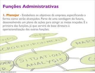 Funções Administrativas
   1. Planejar - Estabelece os objetivos da empresa, especiﬁcando a
   forma como serão alcançados. Parte de uma sondagem do futuro,
   desenvolvendo um plano de ações para atingir as metas traçadas. É a
   primeira das funções, já que servirá de base diretora à
   operacionalização das outras funções.




                                                                         Z
domingo, 9 de setembro de 12
 