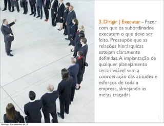 3. Dirigir | Executar - Fazer
                               com que os subordinados
                               executem o que deve ser
                               feito. Pressupõe que as
                               relações hierárquicas
                               estejam claramente
                               deﬁnidas. A implantação de
                               qualquer planejamento
                               seria inviável sem a
                               coordenação das atitudes e
                               esforços de toda a
                               empresa, almejando as
                               metas traçadas.


                                                               L
                                                               C
domingo, 9 de setembro de 12
 
