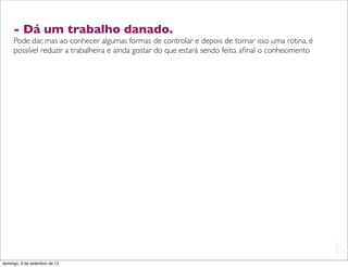 - Dá um trabalho danado.
     Pode dar, mas ao conhecer algumas formas de controlar e depois de tornar isso uma rotina, é
     possível reduzir a trabalheira e ainda gostar do que estará sendo feito, aﬁnal o conhecimento




                                                                                                     L
                                                                                                     C
domingo, 9 de setembro de 12
 