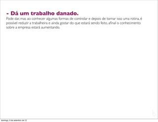 - Dá um trabalho danado.
     Pode dar, mas ao conhecer algumas formas de controlar e depois de tornar isso uma rotina, é
     possível reduzir a trabalheira e ainda gostar do que estará sendo feito, aﬁnal o conhecimento
     sobre a empresa estará aumentando.




                                                                                                     L
                                                                                                     C
domingo, 9 de setembro de 12
 
