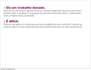 - Dá um trabalho danado.
     Pode dar, mas ao conhecer algumas formas de controlar e depois de tornar isso uma rotina, é
     possível reduzir a trabalheira e ainda gostar do que estará sendo feito, aﬁnal o conhecimento
     sobre a empresa estará aumentando.

     - É difícil.
     Pode ser, mas apenas no começo, pois será uma novidade para quem nunca fez. E sempre que
     mudamos algo em nossas vidas precisamos ter persistência para que isso seja incorporado em




                                                                                                     L
                                                                                                     C
domingo, 9 de setembro de 12
 