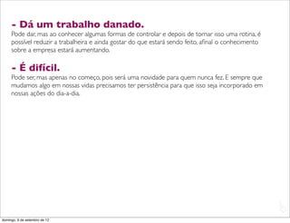 - Dá um trabalho danado.
     Pode dar, mas ao conhecer algumas formas de controlar e depois de tornar isso uma rotina, é
     possível reduzir a trabalheira e ainda gostar do que estará sendo feito, aﬁnal o conhecimento
     sobre a empresa estará aumentando.

     - É difícil.
     Pode ser, mas apenas no começo, pois será uma novidade para quem nunca fez. E sempre que
     mudamos algo em nossas vidas precisamos ter persistência para que isso seja incorporado em
     nossas ações do dia-a-dia.




                                                                                                     L
                                                                                                     C
domingo, 9 de setembro de 12
 