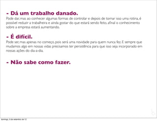 - Dá um trabalho danado.
     Pode dar, mas ao conhecer algumas formas de controlar e depois de tornar isso uma rotina, é
     possível reduzir a trabalheira e ainda gostar do que estará sendo feito, aﬁnal o conhecimento
     sobre a empresa estará aumentando.

     - É difícil.
     Pode ser, mas apenas no começo, pois será uma novidade para quem nunca fez. E sempre que
     mudamos algo em nossas vidas precisamos ter persistência para que isso seja incorporado em
     nossas ações do dia-a-dia.


     - Não sabe como fazer.




                                                                                                     L
                                                                                                     C
domingo, 9 de setembro de 12
 