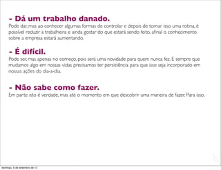 - Dá um trabalho danado.
     Pode dar, mas ao conhecer algumas formas de controlar e depois de tornar isso uma rotina, é
     possível reduzir a trabalheira e ainda gostar do que estará sendo feito, aﬁnal o conhecimento
     sobre a empresa estará aumentando.

     - É difícil.
     Pode ser, mas apenas no começo, pois será uma novidade para quem nunca fez. E sempre que
     mudamos algo em nossas vidas precisamos ter persistência para que isso seja incorporado em
     nossas ações do dia-a-dia.


     - Não sabe como fazer.
     Em parte isto é verdade, mas até o momento em que descobrir uma maneira de fazer. Para isso,




                                                                                                     L
                                                                                                     C
domingo, 9 de setembro de 12
 