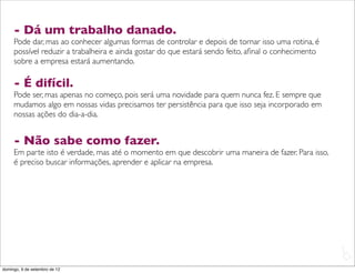 - Dá um trabalho danado.
     Pode dar, mas ao conhecer algumas formas de controlar e depois de tornar isso uma rotina, é
     possível reduzir a trabalheira e ainda gostar do que estará sendo feito, aﬁnal o conhecimento
     sobre a empresa estará aumentando.

     - É difícil.
     Pode ser, mas apenas no começo, pois será uma novidade para quem nunca fez. E sempre que
     mudamos algo em nossas vidas precisamos ter persistência para que isso seja incorporado em
     nossas ações do dia-a-dia.


     - Não sabe como fazer.
     Em parte isto é verdade, mas até o momento em que descobrir uma maneira de fazer. Para isso,
     é preciso buscar informações, aprender e aplicar na empresa.




                                                                                                     L
                                                                                                     C
domingo, 9 de setembro de 12
 