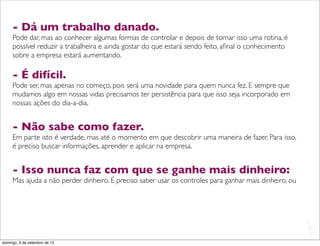- Dá um trabalho danado.
     Pode dar, mas ao conhecer algumas formas de controlar e depois de tornar isso uma rotina, é
     possível reduzir a trabalheira e ainda gostar do que estará sendo feito, aﬁnal o conhecimento
     sobre a empresa estará aumentando.

     - É difícil.
     Pode ser, mas apenas no começo, pois será uma novidade para quem nunca fez. E sempre que
     mudamos algo em nossas vidas precisamos ter persistência para que isso seja incorporado em
     nossas ações do dia-a-dia.


     - Não sabe como fazer.
     Em parte isto é verdade, mas até o momento em que descobrir uma maneira de fazer. Para isso,
     é preciso buscar informações, aprender e aplicar na empresa.


     - Isso nunca faz com que se ganhe mais dinheiro:
     Mas ajuda a não perder dinheiro. É preciso saber usar os controles para ganhar mais dinheiro, ou




                                                                                                        L
                                                                                                        C
domingo, 9 de setembro de 12
 