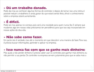 - Dá um trabalho danado.
     Pode dar, mas ao conhecer algumas formas de controlar e depois de tornar isso uma rotina, é
     possível reduzir a trabalheira e ainda gostar do que estará sendo feito, aﬁnal o conhecimento
     sobre a empresa estará aumentando.

     - É difícil.
     Pode ser, mas apenas no começo, pois será uma novidade para quem nunca fez. E sempre que
     mudamos algo em nossas vidas precisamos ter persistência para que isso seja incorporado em
     nossas ações do dia-a-dia.


     - Não sabe como fazer.
     Em parte isto é verdade, mas até o momento em que descobrir uma maneira de fazer. Para isso,
     é preciso buscar informações, aprender e aplicar na empresa.


     - Isso nunca faz com que se ganhe mais dinheiro:
     Mas ajuda a não perder dinheiro. É preciso saber usar os controles para ganhar mais dinheiro, ou
     não permitir a sua perda. Os controles na empresa servem justamente para que se saiba mais a



                                                                                                        L
                                                                                                        C
domingo, 9 de setembro de 12
 